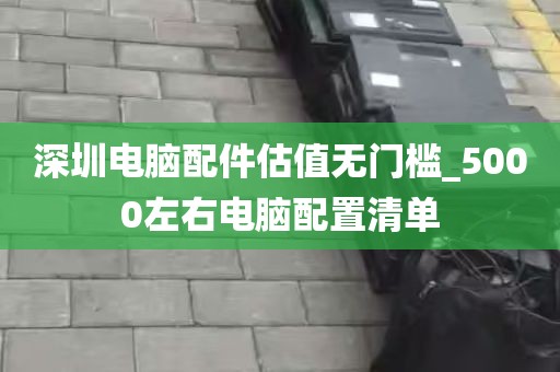 深圳电脑配件估值无门槛_5000左右电脑配置清单