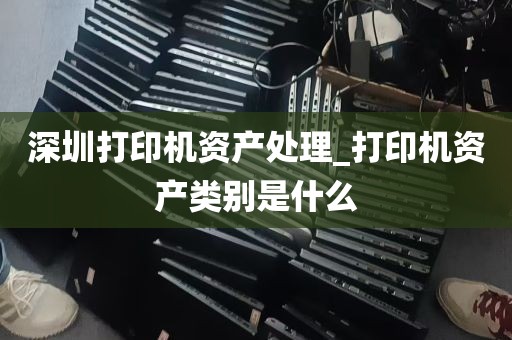 深圳打印机资产处理_打印机资产类别是什么
