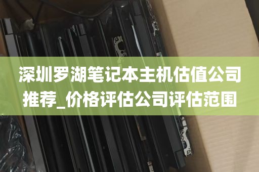 深圳罗湖笔记本主机估值公司推荐_价格评估公司评估范围