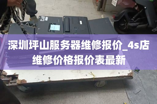 深圳坪山服务器维修报价_4s店维修价格报价表最新