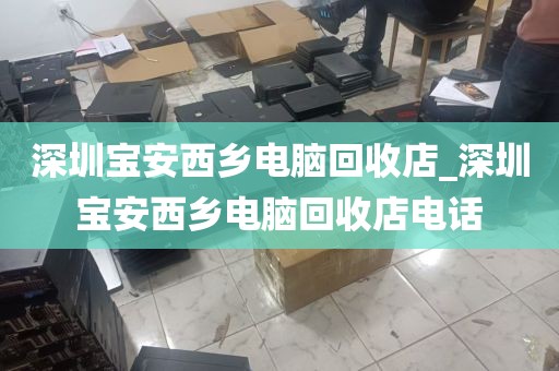 深圳宝安西乡电脑回收店_深圳宝安西乡电脑回收店电话