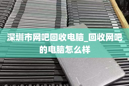 深圳市网吧回收电脑_回收网吧的电脑怎么样