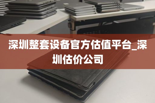 深圳整套设备官方估值平台_深圳估价公司