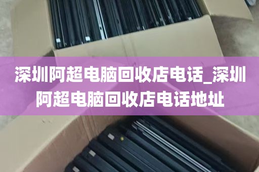 深圳阿超电脑回收店电话_深圳阿超电脑回收店电话地址