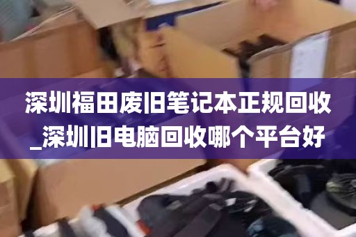 深圳福田废旧笔记本正规回收_深圳旧电脑回收哪个平台好
