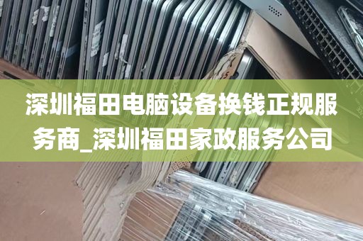 深圳福田电脑设备换钱正规服务商_深圳福田家政服务公司