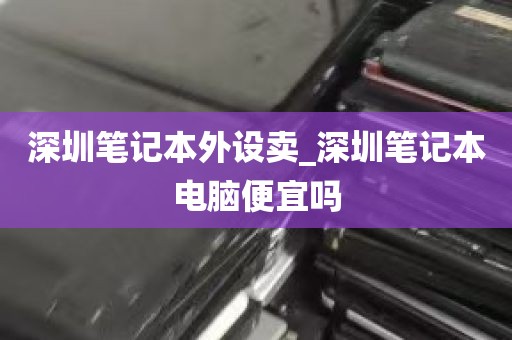 深圳笔记本外设卖_深圳笔记本电脑便宜吗
