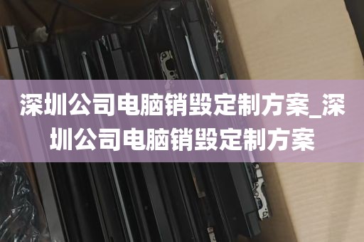 深圳公司电脑销毁定制方案_深圳公司电脑销毁定制方案