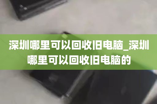 深圳哪里可以回收旧电脑_深圳哪里可以回收旧电脑的