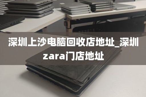 深圳上沙电脑回收店地址_深圳zara门店地址
