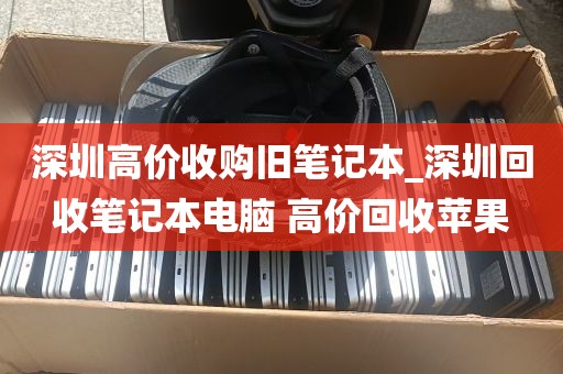 深圳高价收购旧笔记本_深圳回收笔记本电脑 高价回收苹果
