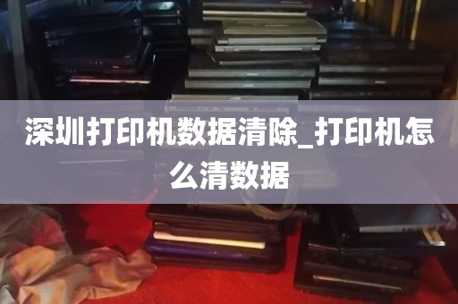 深圳打印机数据清除_打印机怎么清数据