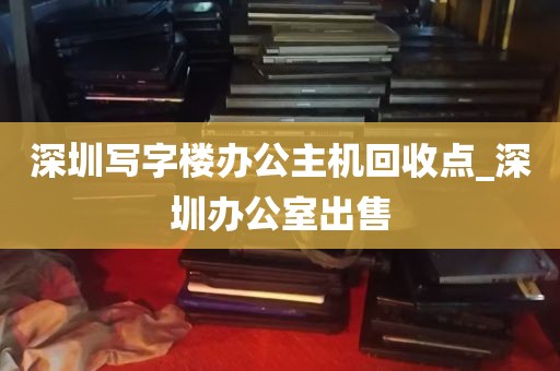 深圳写字楼办公主机回收点_深圳办公室出售