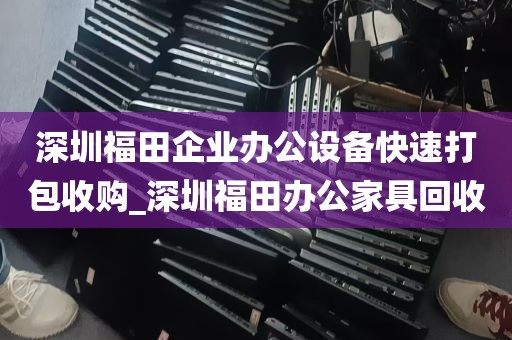 深圳福田企业办公设备快速打包收购_深圳福田办公家具回收