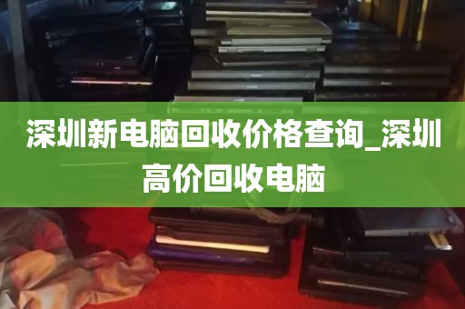深圳新电脑回收价格查询_深圳高价回收电脑