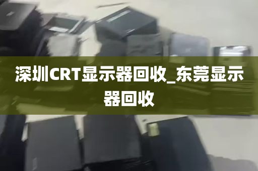 深圳CRT显示器回收_东莞显示器回收