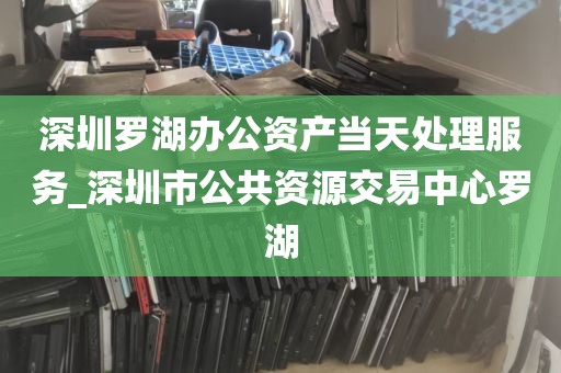 深圳罗湖办公资产当天处理服务_深圳市公共资源交易中心罗湖