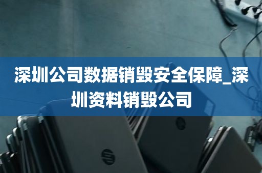 深圳公司数据销毁安全保障_深圳资料销毁公司