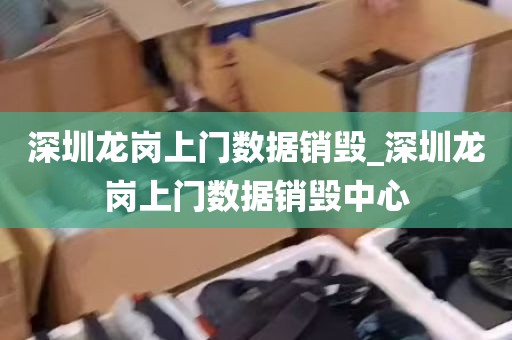 深圳龙岗上门数据销毁_深圳龙岗上门数据销毁中心