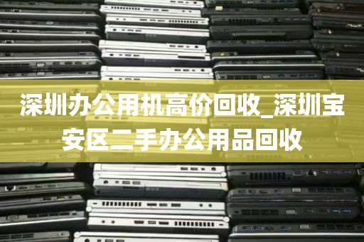 深圳办公用机高价回收_深圳宝安区二手办公用品回收