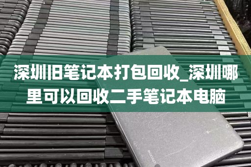 深圳旧笔记本打包回收_深圳哪里可以回收二手笔记本电脑