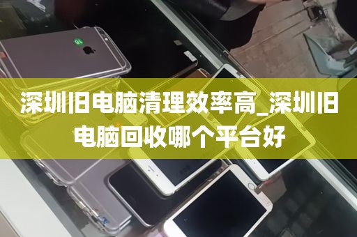 深圳旧电脑清理效率高_深圳旧电脑回收哪个平台好