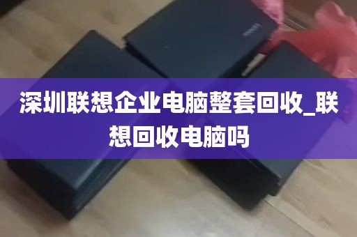 深圳联想企业电脑整套回收_联想回收电脑吗