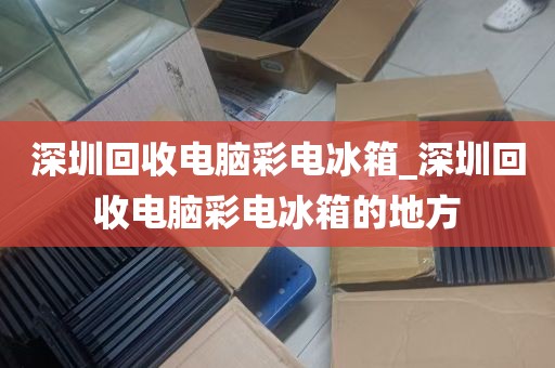 深圳回收电脑彩电冰箱_深圳回收电脑彩电冰箱的地方