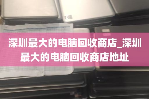 深圳最大的电脑回收商店_深圳最大的电脑回收商店地址