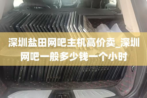 深圳盐田网吧主机高价卖_深圳网吧一般多少钱一个小时