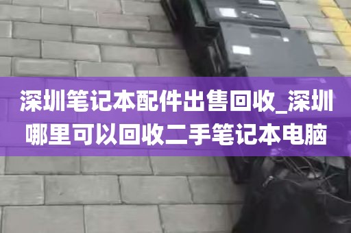 深圳笔记本配件出售回收_深圳哪里可以回收二手笔记本电脑