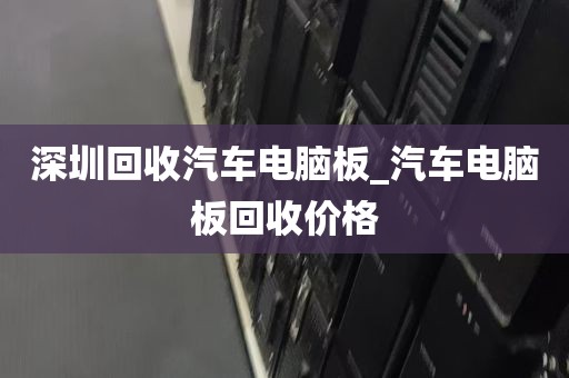 深圳回收汽车电脑板_汽车电脑板回收价格