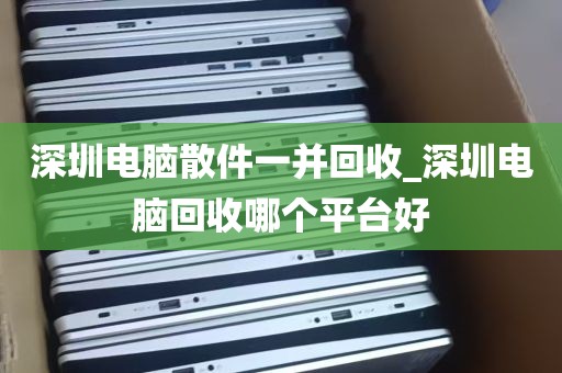 深圳电脑散件一并回收_深圳电脑回收哪个平台好