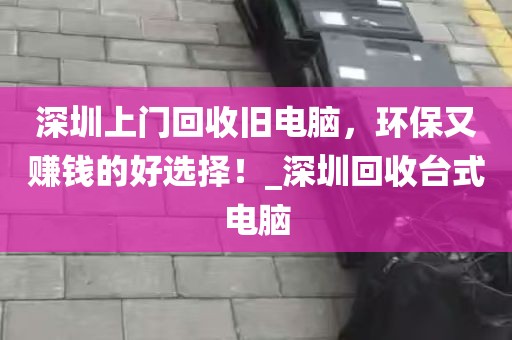 深圳上门回收旧电脑，环保又赚钱的好选择！_深圳回收台式电脑