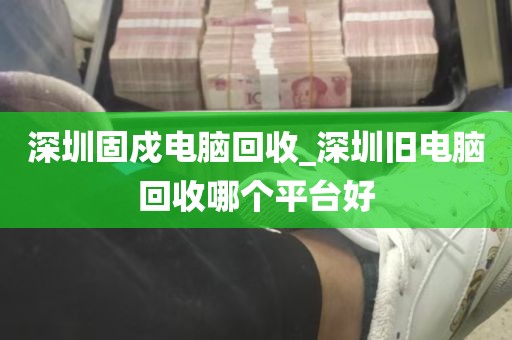 深圳固戍电脑回收_深圳旧电脑回收哪个平台好