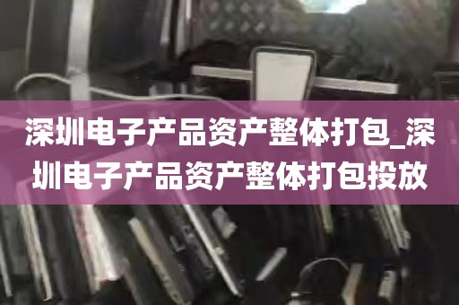 深圳电子产品资产整体打包_深圳电子产品资产整体打包投放