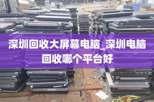 深圳回收大屏幕电脑_深圳电脑回收哪个平台好