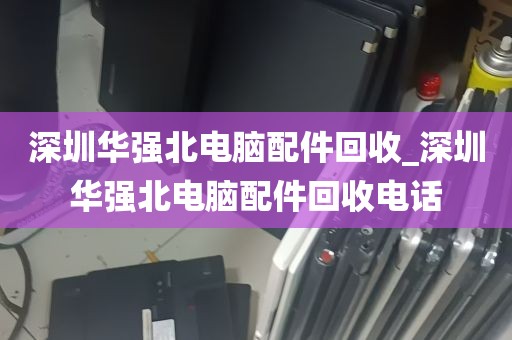 深圳华强北电脑配件回收_深圳华强北电脑配件回收电话