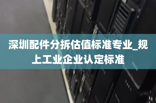 深圳配件分拆估值标准专业_规上工业企业认定标准