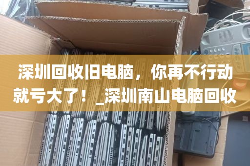 深圳回收旧电脑，你再不行动就亏大了！_深圳南山电脑回收