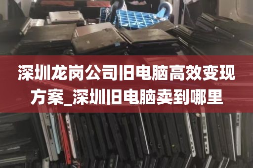 深圳龙岗公司旧电脑高效变现方案_深圳旧电脑卖到哪里