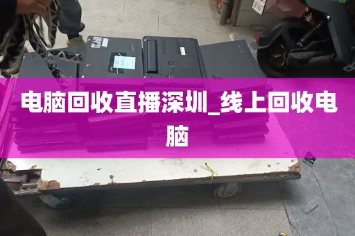 电脑回收直播深圳_线上回收电脑
