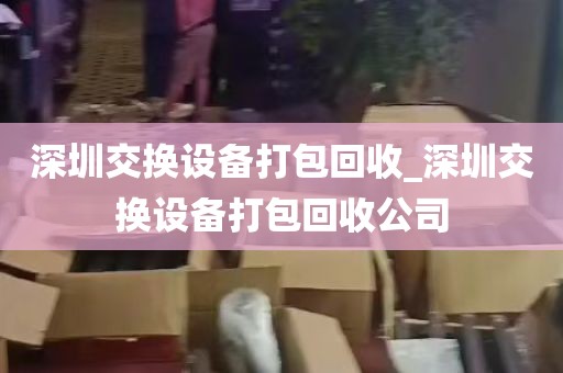 深圳交换设备打包回收_深圳交换设备打包回收公司
