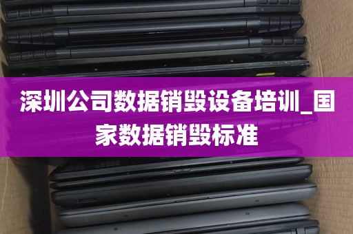 深圳公司数据销毁设备培训_国家数据销毁标准