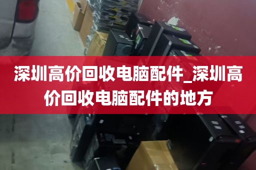 深圳高价回收电脑配件_深圳高价回收电脑配件的地方