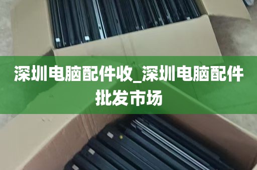 深圳电脑配件收_深圳电脑配件批发市场