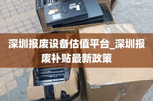 深圳报废设备估值平台_深圳报废补贴最新政策