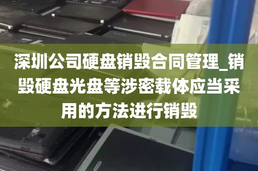 深圳公司硬盘销毁合同管理_销毁硬盘光盘等涉密载体应当采用的方法进行销毁
