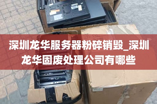 深圳龙华服务器粉碎销毁_深圳龙华固废处理公司有哪些