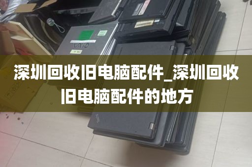 深圳回收旧电脑配件_深圳回收旧电脑配件的地方